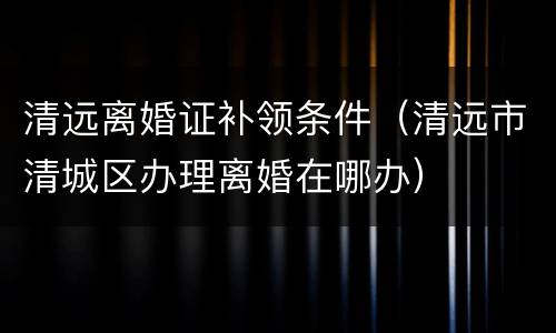 清远离婚证补领条件（清远市清城区办理离婚在哪办）