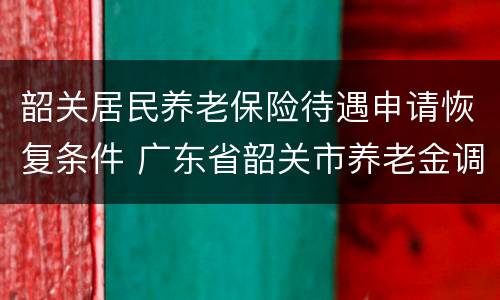 韶关居民养老保险待遇申请恢复条件 广东省韶关市养老金调整