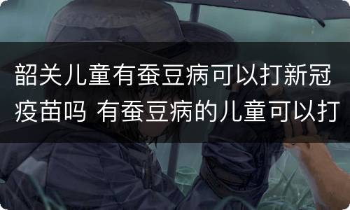 韶关儿童有蚕豆病可以打新冠疫苗吗 有蚕豆病的儿童可以打新冠疫苗吗?