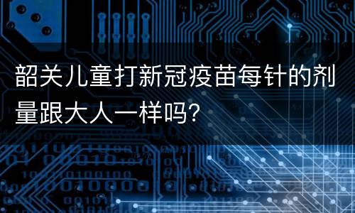 韶关儿童打新冠疫苗每针的剂量跟大人一样吗？