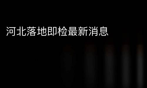 河北落地即检最新消息