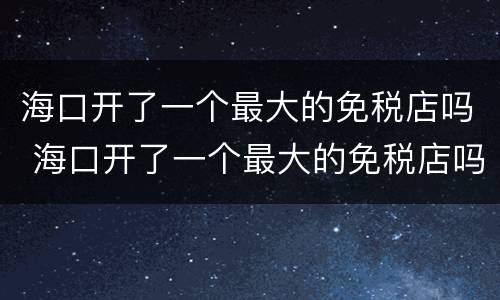 海口开了一个最大的免税店吗 海口开了一个最大的免税店吗多少钱