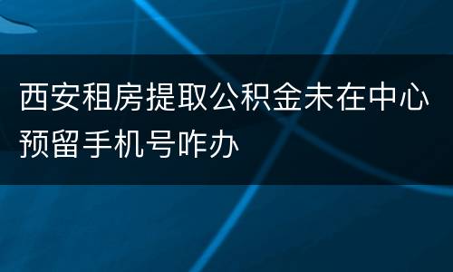 西安租房提取公积金未在中心预留手机号咋办