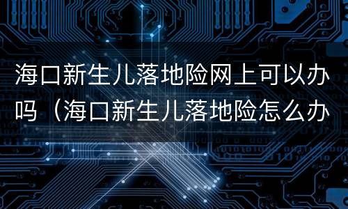海口新生儿落地险网上可以办吗（海口新生儿落地险怎么办理）