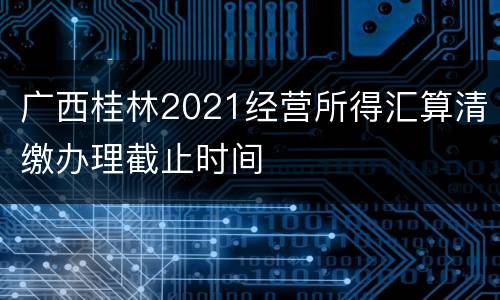 广西桂林2021经营所得汇算清缴办理截止时间