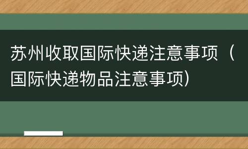 苏州收取国际快递注意事项（国际快递物品注意事项）