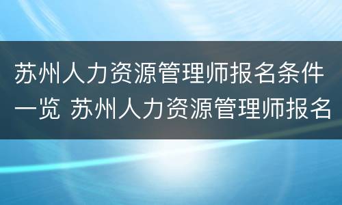 苏州人力资源管理师报名条件一览 苏州人力资源管理师报名条件一览表最新