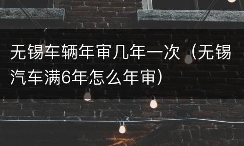无锡车辆年审几年一次（无锡汽车满6年怎么年审）