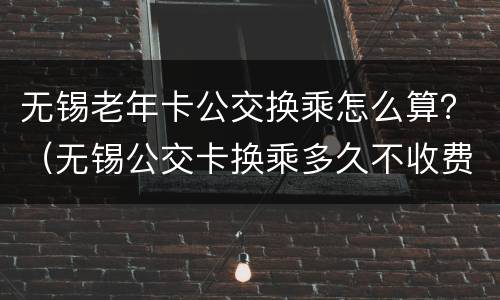 无锡老年卡公交换乘怎么算？（无锡公交卡换乘多久不收费）