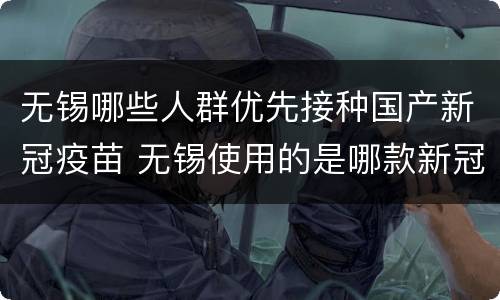 无锡哪些人群优先接种国产新冠疫苗 无锡使用的是哪款新冠疫苗