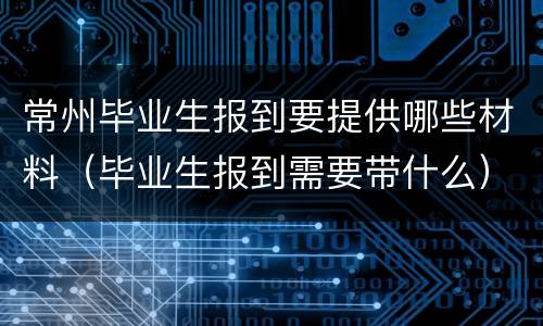 常州毕业生报到要提供哪些材料（毕业生报到需要带什么）