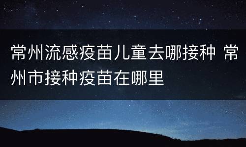 常州流感疫苗儿童去哪接种 常州市接种疫苗在哪里