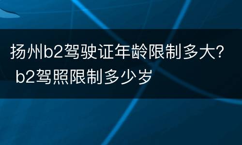 扬州b2驾驶证年龄限制多大？ b2驾照限制多少岁