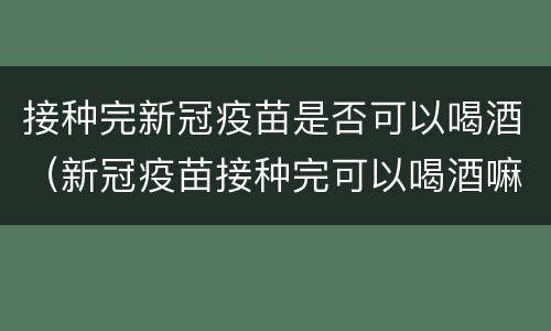 接种完新冠疫苗是否可以喝酒（新冠疫苗接种完可以喝酒嘛）