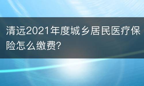 清远2021年度城乡居民医疗保险怎么缴费？