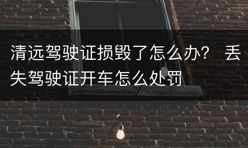 清远驾驶证损毁了怎么办？ 丢失驾驶证开车怎么处罚