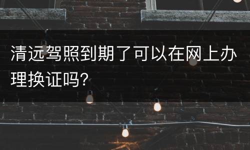 清远驾照到期了可以在网上办理换证吗？