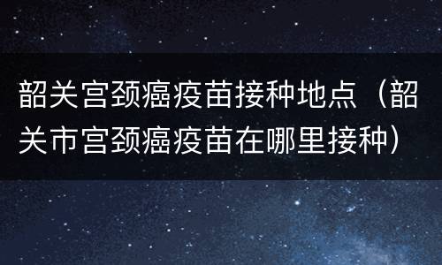 韶关宫颈癌疫苗接种地点（韶关市宫颈癌疫苗在哪里接种）