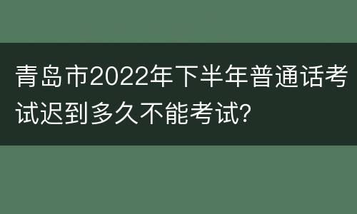 青岛市2022年下半年普通话考试迟到多久不能考试？
