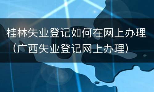 桂林失业登记如何在网上办理（广西失业登记网上办理）