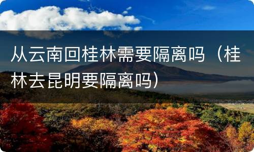 从云南回桂林需要隔离吗（桂林去昆明要隔离吗）