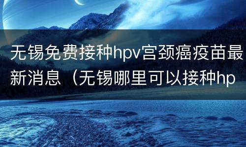无锡免费接种hpv宫颈癌疫苗最新消息（无锡哪里可以接种hpv疫苗）