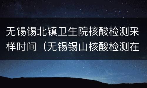无锡锡北镇卫生院核酸检测采样时间（无锡锡山核酸检测在哪里）