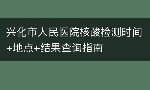 兴化市人民医院核酸检测时间+地点+结果查询指南