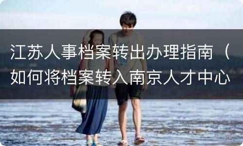 江苏人事档案转出办理指南（如何将档案转入南京人才中心）