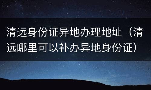 清远身份证异地办理地址（清远哪里可以补办异地身份证）