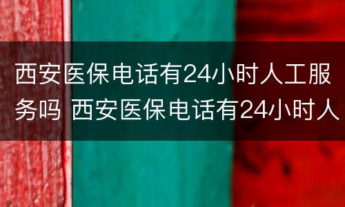 西安医保电话有24小时人工服务吗 西安医保电话有24小时人工服务吗