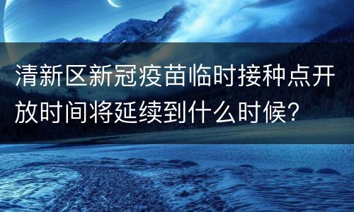 清新区新冠疫苗临时接种点开放时间将延续到什么时候?