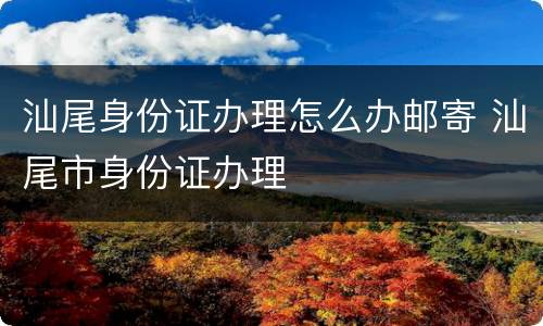 汕尾身份证办理怎么办邮寄 汕尾市身份证办理