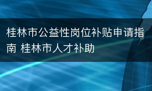 桂林市公益性岗位补贴申请指南 桂林市人才补助