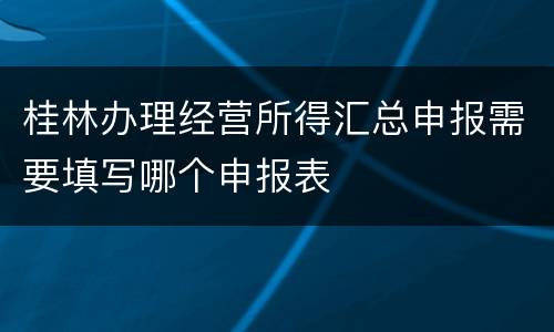 桂林办理经营所得汇总申报需要填写哪个申报表