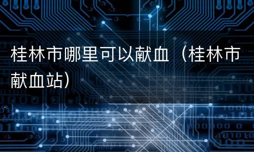 桂林市哪里可以献血（桂林市献血站）