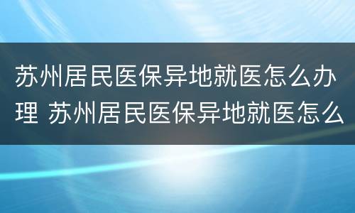 苏州居民医保异地就医怎么办理 苏州居民医保异地就医怎么办理手续
