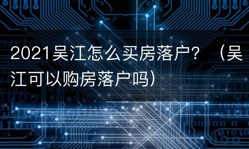 2021吴江怎么买房落户？（吴江可以购房落户吗）