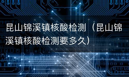 昆山锦溪镇核酸检测（昆山锦溪镇核酸检测要多久）