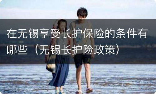 在无锡享受长护保险的条件有哪些（无锡长护险政策）