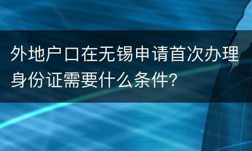 外地户口在无锡申请首次办理身份证需要什么条件？