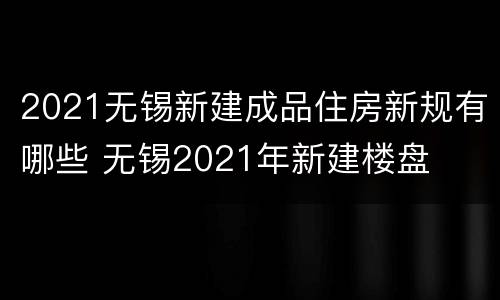 2021无锡新建成品住房新规有哪些 无锡2021年新建楼盘