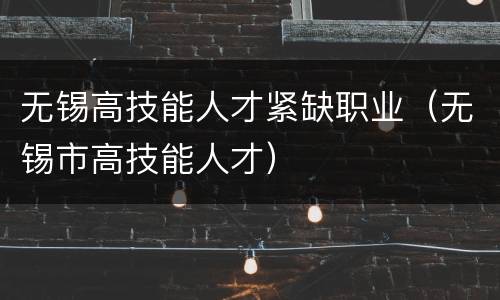 无锡高技能人才紧缺职业（无锡市高技能人才）