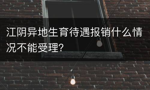 江阴异地生育待遇报销什么情况不能受理？