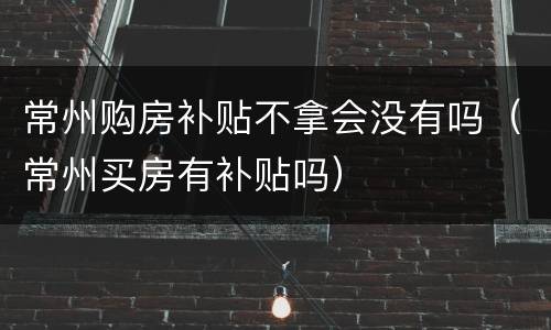常州购房补贴不拿会没有吗（常州买房有补贴吗）