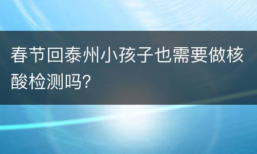 春节回泰州小孩子也需要做核酸检测吗？