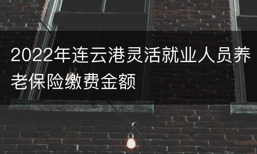 2022年连云港灵活就业人员养老保险缴费金额