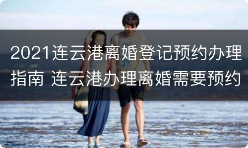 2021连云港离婚登记预约办理指南 连云港办理离婚需要预约吗