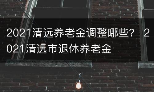 2021清远养老金调整哪些？ 2021清远市退休养老金