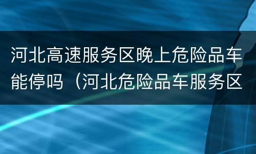 河北高速服务区晚上危险品车能停吗（河北危险品车服务区能过夜吗）